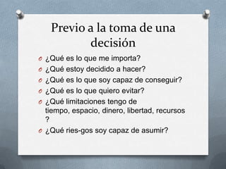 Previo a la toma de una
          decisión
O ¿Qué es lo que me importa?
O ¿Qué estoy decidido a hacer?
O ¿Qué es lo que soy capaz de conseguir?
O ¿Qué es lo que quiero evitar?
O ¿Qué limitaciones tengo de
  tiempo, espacio, dinero, libertad, recursos
  ?
O ¿Qué ries-gos soy capaz de asumir?
 