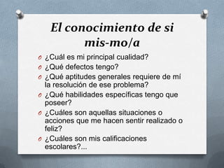 El conocimiento de si
         mis-mo/a
O ¿Cuál es mi principal cualidad?
O ¿Qué defectos tengo?
O ¿Qué aptitudes generales requiere de mí
  la resolución de ese problema?
O ¿Qué habilidades específicas tengo que
  poseer?
O ¿Cuáles son aquellas situaciones o
  acciones que me hacen sentir realizado o
  feliz?
O ¿Cuáles son mis calificaciones
  escolares?...
 