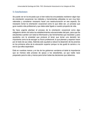 Universidad de Santiago de Chile. TICS. Orientación Vocacional en los Colegios de Chile.
9
5. Conclusiones
Se puede ver en la encuesta que si bien todos los encuestados recibieron algún tipo
de orientación vocacional, los métodos y herramientas utilizadas no son muy bien
valoradas y consideran necesario hacer una reestructuración en ese aspecto. Es
necesario tomar la orientación vocacional como lo que debe ser, un proceso que
guía nuestra vida profesional y que debe estar ligado a nuestro proyecto de vida.
Se hace urgente plantear el proceso de la orientación vocacional como algo
obligatorio dentro de todos los establecimientos educacionales del país, para que los
estudiantes cuenten con toda la información y las herramientas que necesitan y para
ayudarlos con la ansiedad que produce el tener que tomar una decisión tan
importante como la de escoger su futuro profesional, lo que planean y esperan hacer
por el resto de sus vidas. Además esto ayudará a reducir la deserción de los jóvenes
en los primeros años de la educación superior porque no les gustó la carrera o no
era lo que ellos esperaban.
Está en nuestras manos y en las de los gobiernos venideros el darle la importancia
que se merece este proceso de apoyo a los estudiantes, ya que nadie nace
preparado para la vida y menos para tomar todas las decisiones que debemos.
 