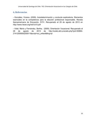 Universidad de Santiago de Chile. TICS. Orientación Vocacional en los Colegios de Chile.
10
6. Referencias
- González, Viviana. (2009). Autodeterminación y conducta exploratoria. Elementos
esenciales en la competencia para la elección profesional responsable. Revista
Iberoamericana de Educación, N°51. Recuperado el 29 de agosto de 2013 en
http://www.rieoei.org/rie51a10.pdf
- Vidal, María y Fernández, Bertha. (2009). Orientación Vocacional. Recuperado el
28 de agosto de 2013 de http://scielo.sld.cu/scielo.php?pid=S0864-
21412009000200011&script=sci_arttext&tlng=pt
 