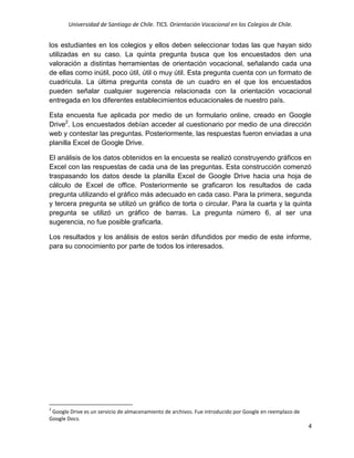 Universidad de Santiago de Chile. TICS. Orientación Vocacional en los Colegios de Chile.
4
los estudiantes en los colegios y ellos deben seleccionar todas las que hayan sido
utilizadas en su caso. La quinta pregunta busca que los encuestados den una
valoración a distintas herramientas de orientación vocacional, señalando cada una
de ellas como inútil, poco útil, útil o muy útil. Esta pregunta cuenta con un formato de
cuadricula. La última pregunta consta de un cuadro en el que los encuestados
pueden señalar cualquier sugerencia relacionada con la orientación vocacional
entregada en los diferentes establecimientos educacionales de nuestro país.
Esta encuesta fue aplicada por medio de un formulario online, creado en Google
Drive2
. Los encuestados debían acceder al cuestionario por medio de una dirección
web y contestar las preguntas. Posteriormente, las respuestas fueron enviadas a una
planilla Excel de Google Drive.
El análisis de los datos obtenidos en la encuesta se realizó construyendo gráficos en
Excel con las respuestas de cada una de las preguntas. Esta construcción comenzó
traspasando los datos desde la planilla Excel de Google Drive hacia una hoja de
cálculo de Excel de office. Posteriormente se graficaron los resultados de cada
pregunta utilizando el gráfico más adecuado en cada caso. Para la primera, segunda
y tercera pregunta se utilizó un gráfico de torta o circular. Para la cuarta y la quinta
pregunta se utilizó un gráfico de barras. La pregunta número 6, al ser una
sugerencia, no fue posible graficarla.
Los resultados y los análisis de estos serán difundidos por medio de este informe,
para su conocimiento por parte de todos los interesados.
2
Google Drive es un servicio de almacenamiento de archivos. Fue introducido por Google en reemplazo de
Google Docs.
 