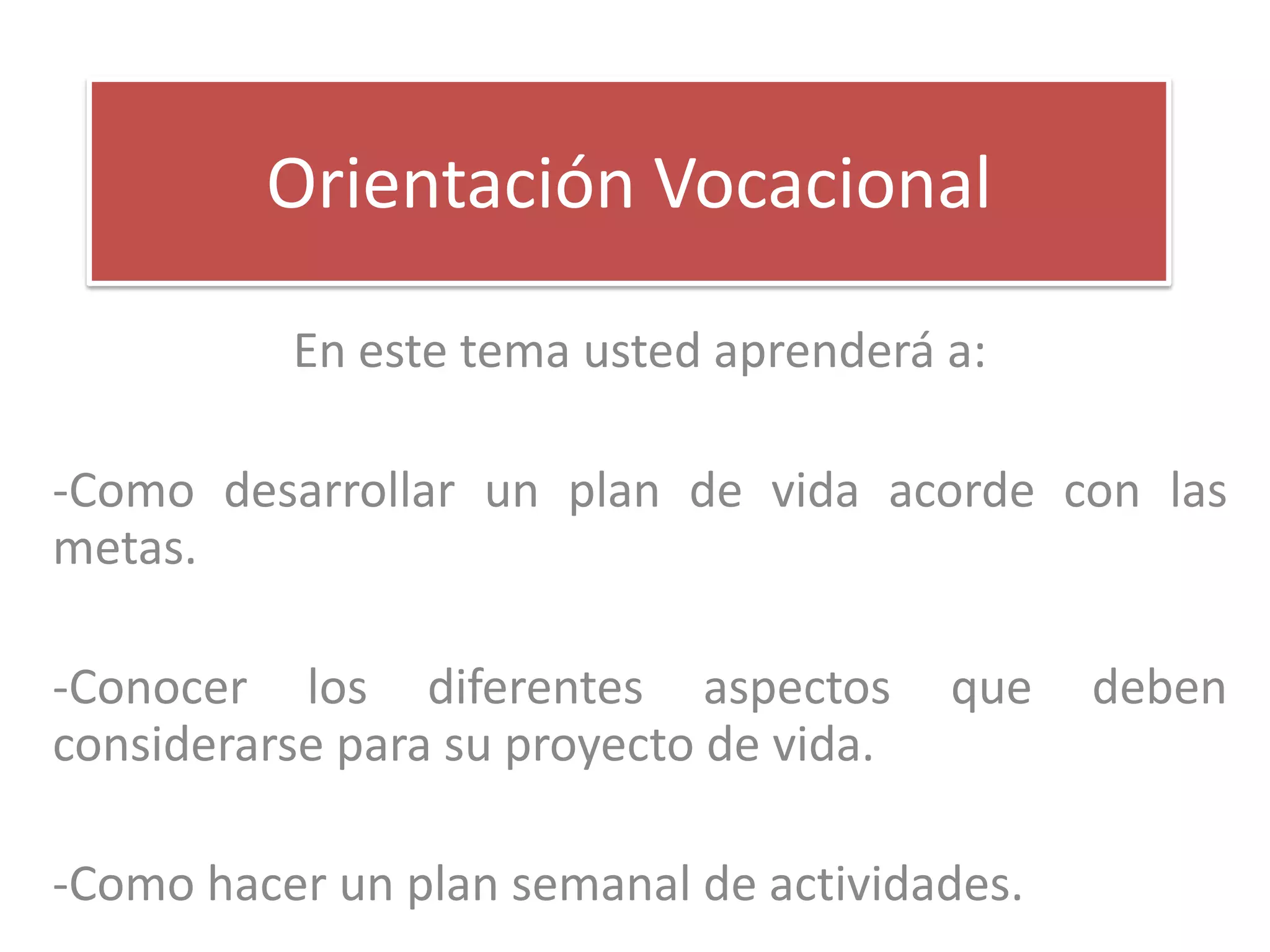 Orientación Vocacional
En este tema usted aprenderá a:
-Como desarrollar un plan de vida acorde con las
metas.
-Conocer los diferentes aspectos
considerarse para su proyecto de vida.

que

-Como hacer un plan semanal de actividades.

deben

 