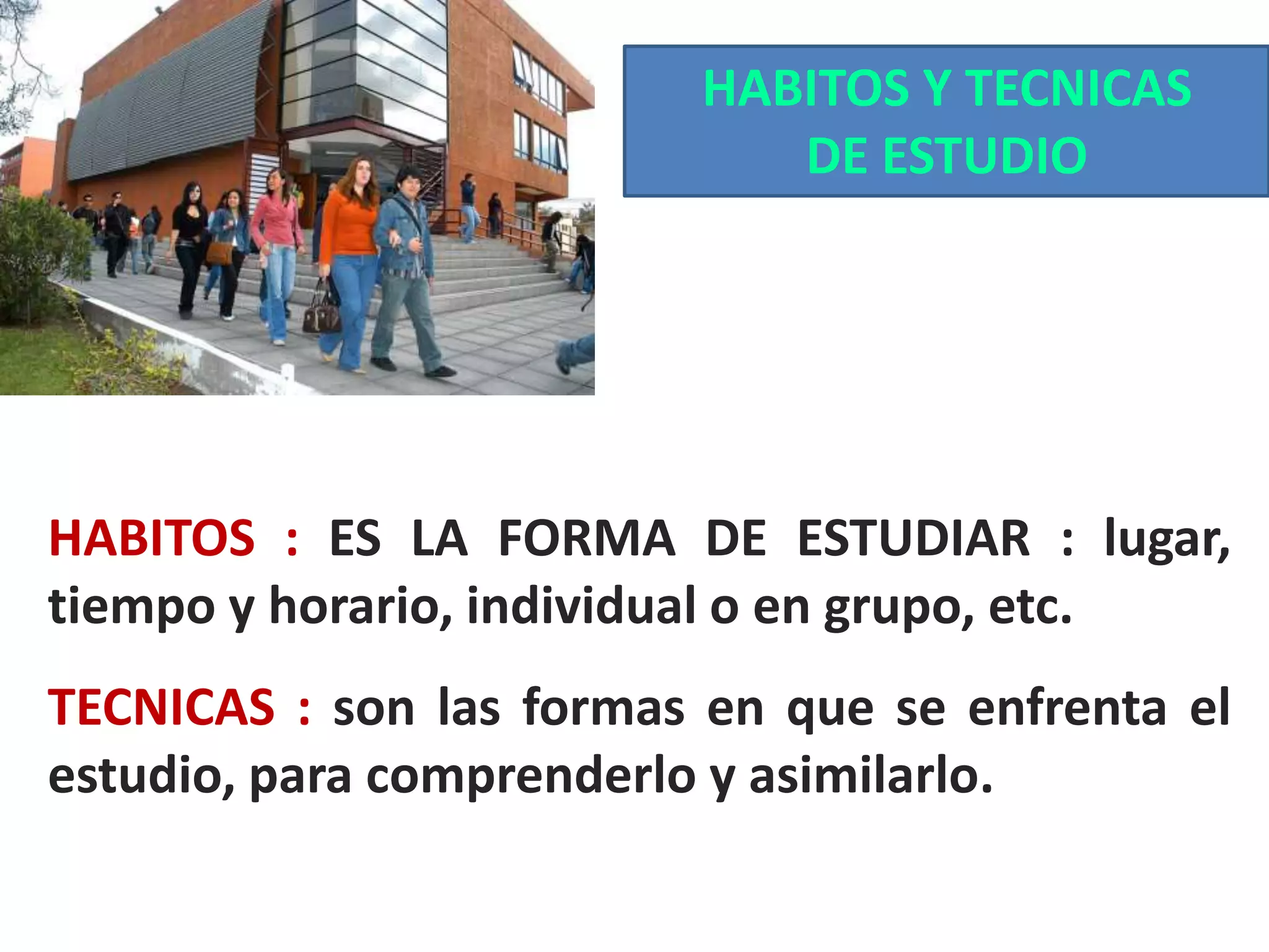 HABITOS Y TECNICAS
DE ESTUDIO

HABITOS : ES LA FORMA DE ESTUDIAR : lugar,
tiempo y horario, individual o en grupo, etc.

TECNICAS : son las formas en que se enfrenta el
estudio, para comprenderlo y asimilarlo.

 