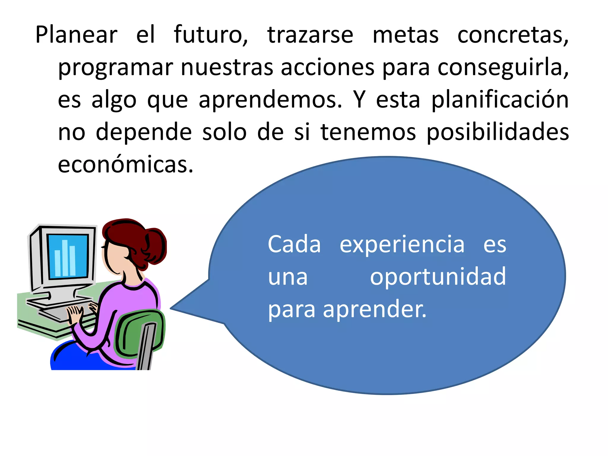 Planear el futuro, trazarse metas concretas,
programar nuestras acciones para conseguirla,
es algo que aprendemos. Y esta planificación
no depende solo de si tenemos posibilidades
económicas.
Cada experiencia es
una
oportunidad
para aprender.

 