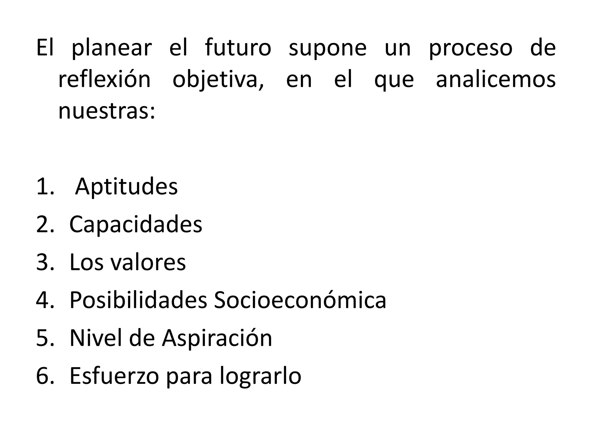 El planear el futuro supone un proceso de
reflexión objetiva, en el que analicemos
nuestras:
1.
2.
3.
4.
5.
6.

Aptitudes
Capacidades
Los valores
Posibilidades Socioeconómica
Nivel de Aspiración
Esfuerzo para lograrlo

 