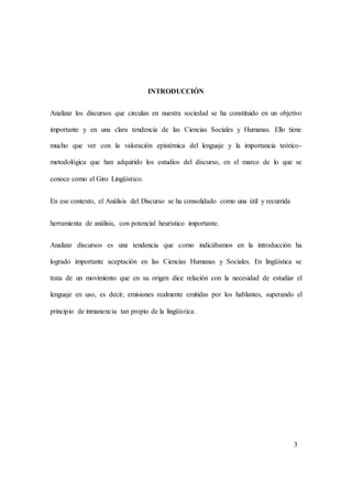 INTRODUCCIÓN 
Analizar los discursos que circulan en nuestra sociedad se ha constituido en un objetivo 
importante y en una clara tendencia de las Ciencias Sociales y Humanas. Ello tiene 
mucho que ver con la valoración epistémica del lenguaje y la importancia teórico-metodológica 
que han adquirido los estudios del discurso, en el marco de lo que se 
conoce como el Giro Lingüístico. 
En ese contexto, el Análisis del Discurso se ha consolidado como una útil y recurrida 
herramienta de análisis, con potencial heurístico importante. 
Analizar discursos es una tendencia que como indicábamos en la introducción ha 
logrado importante aceptación en las Ciencias Humanas y Sociales. En lingüística se 
trata de un movimiento que en su origen dice relación con la necesidad de estudiar el 
lenguaje en uso, es decir, emisiones realmente emitidas por los hablantes, superando el 
principio de inmanencia tan propio de la lingüística. 
3 
 