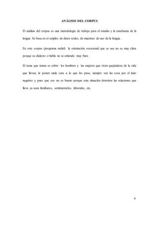 ANÁLISIS DEL CORPUS 
El análisis del corpus es una metodología de trabajo para el estudio y la enseñanza de la 
lengua Se basa en el empleo de datos reales, de muestras de uso de la lengua. 
En este corpus (programa radial) la orientación vocacional que se usa no es muy clara 
porque su dialecto o habla no se entiende muy bien. 
El tema que tratan es sobre los hombres y las mujeres que viven quejándose de la vida 
que llevan, le ponen mala cara a lo que les pasa, siempre ven las cosa por el lado 
negativo y pues que eso no es bueno porque esta situación deteriora las relaciones que 
lleva ya sean familiares, sentimentales, laborales, etc. 
4 
 