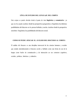 LÍNEA DE ESTUDIO DEL LENGUAJE DEL CORPUS 
Este corpus se puede abordar desde el punto de vista lingüístico y comunicativo ya 
que en él se puede analizar desde las perspectivas pragmática y lingüística las distintas 
posibilidades del discurso en la prensa hablada y escrita. Analizar desde la perspectiva 
semiótico -lingüística las posibilidades del discurso social. 
COMO SE PUEDE APLICAR EL ANÁLISIS DEL DISCURSO AL CORPUS 
El análisis del discurso es una disciplina transversal de las ciencias humanas y sociales 
que estudia sistemáticamente el discurso escrito y hablado como una forma de uso de la 
lengua como hecho de comunicación y de interacción en sus contextos cognitivos, 
sociales, políticas, históricas y culturales. 
5 
 