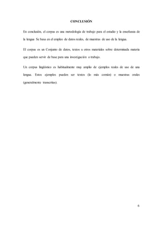 CONCLUSIÓN 
En conclusión, el corpus es una metodología de trabajo para el estudio y la enseñanza de 
la lengua Se basa en el empleo de datos reales, de muestras de uso de la lengua. 
El corpus es un Conjunto de datos, textos u otros materiales sobre determinada materia 
que pueden servir de base para una investigación o trabajo. 
Un corpus lingüístico es habitualmente muy amplio de ejemplos reales de uso de una 
lengua. Estos ejemplos pueden ser textos (lo más común) o muestras orales 
(generalmente transcritas). 
6 
 