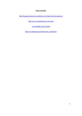 WEB GRAFÍA 
http://lenguajeyeducacion.wordpress.com/lineas-de-investigacion/ 
http://www.wordreference.com/corpus 
www.google.com.co/corpus 
http://es.wikipedia.org/wiki/Corpus_lingÛistico 
7 
