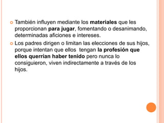  También influyen mediante los materiales que les
proporcionan para jugar, fomentando o desanimando,
determinadas aficiones e intereses.
 Los padres dirigen o limitan las elecciones de sus hijos,
porque intentan que ellos tengan la profesión que
ellos querrían haber tenido pero nunca lo
consiguieron, viven indirectamente a través de los
hijos.
 
