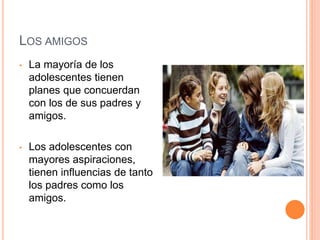 LOS AMIGOS
• La mayoría de los
adolescentes tienen
planes que concuerdan
con los de sus padres y
amigos.
• Los adolescentes con
mayores aspiraciones,
tienen influencias de tanto
los padres como los
amigos.
 