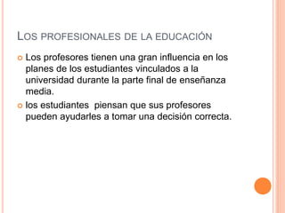 LOS PROFESIONALES DE LA EDUCACIÓN
 Los profesores tienen una gran influencia en los
planes de los estudiantes vinculados a la
universidad durante la parte final de enseñanza
media.
 los estudiantes piensan que sus profesores
pueden ayudarles a tomar una decisión correcta.
 