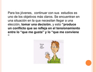 Para los jóvenes, continuar con sus estudios es
uno de los objetivos más claros. Se encuentran en
una situación en la que necesitan llegar a una
elección, tomar una decisión, y esto “produce
un conflicto que se refleja en el tensionamiento
entre lo “que me gusta” y lo “que me conviene
”
 