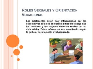 ROLES SEXUALES Y ORIENTACIÓN
VOCACIONAL
Los adolecentes están muy influenciados por las
expectativas sociales en cuanto al tipo de trabajo que
los hombres y las mujeres deberían realizar en su
vida adulta. Estas influencias van cambiando según
la cultura, pero también evolucionando.
 