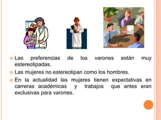  Las preferencias de los varones están muy
estereotipadas.
 Las mujeres no estereotipan como los hombres.
 En la actualidad las mujeres tienen expectativas en
carreras académicas y trabajos que antes eran
exclusivas para varones.
 
