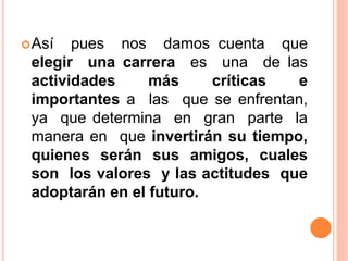 Así pues nos damos cuenta que
elegir una carrera es una de las
actividades más críticas e
importantes a las que se enfrentan,
ya que determina en gran parte la
manera en que invertirán su tiempo,
quienes serán sus amigos, cuales
son los valores y las actitudes que
adoptarán en el futuro.
 