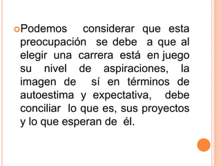 Podemos considerar que esta
preocupación se debe a que al
elegir una carrera está en juego
su nivel de aspiraciones, la
imagen de sí en términos de
autoestima y expectativa, debe
conciliar lo que es, sus proyectos
y lo que esperan de él.
 