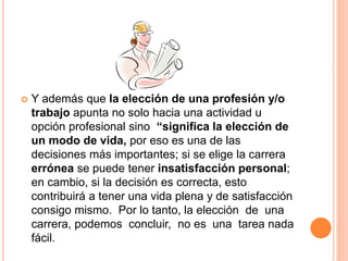  Y además que la elección de una profesión y/o
trabajo apunta no solo hacia una actividad u
opción profesional sino “significa la elección de
un modo de vida, por eso es una de las
decisiones más importantes; si se elige la carrera
errónea se puede tener insatisfacción personal;
en cambio, si la decisión es correcta, esto
contribuirá a tener una vida plena y de satisfacción
consigo mismo. Por lo tanto, la elección de una
carrera, podemos concluir, no es una tarea nada
fácil.
 