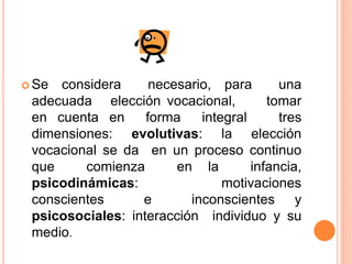 Se considera necesario, para una
adecuada elección vocacional, tomar
en cuenta en forma integral tres
dimensiones: evolutivas: la elección
vocacional se da en un proceso continuo
que comienza en la infancia,
psicodinámicas: motivaciones
conscientes e inconscientes y
psicosociales: interacción individuo y su
medio.
 