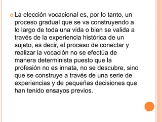  La elección vocacional es, por lo tanto, un
proceso gradual que se va construyendo a
lo largo de toda una vida o bien se valida a
través de la experiencia histórica de un
sujeto, es decir, el proceso de conectar y
realizar la vocación no se efectúa de
manera determinista puesto que la
profesión no es innata, no se descubre, sino
que se construye a través de una serie de
experiencias y de pequeñas decisiones que
han tenido ensayos previos.
 