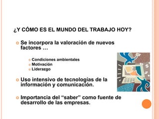 ¿Y CÓMO ES EL MUNDO DEL TRABAJO HOY?
 Se incorpora la valoración de nuevos
factores …
 Condiciones ambientales
 Motivación
 Liderazgo
 Uso intensivo de tecnologías de la
información y comunicación.
 Importancia del “saber” como fuente de
desarrollo de las empresas.
 