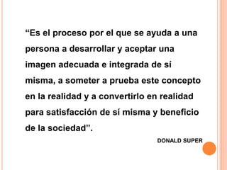 “Es el proceso por el que se ayuda a una
persona a desarrollar y aceptar una
imagen adecuada e integrada de sí
misma, a someter a prueba este concepto
en la realidad y a convertirlo en realidad
para satisfacción de sí misma y beneficio
de la sociedad”.
DONALD SUPER
 
