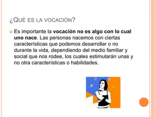 ¿QUÉ ES LA VOCACIÓN?
 Es importante la vocación no es algo con lo cual
uno nace. Las personas nacemos con ciertas
características que podemos desarrollar o no
durante la vida, dependiendo del medio familiar y
social que nos rodee, los cuales estimularán unas y
no otra características o habilidades.
 