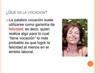 ¿QUÉ ES LA VOCACIÓN?
 La palabra vocación suele
utilizarse como garantía de
felicidad; es decir, quien
realiza algo para lo cual
“tiene vocación” lo más
probable es que logre la
felicidad al menos en el
ámbito laboral.
 