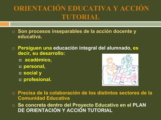 ORIENTACIÓN EDUCATIVA Y ACCIÓN
          TUTORIAL
Son procesos inseparables de la acción docente y
educativa.

Persiguen una educación integral del alumnado, es
decir, su desarrollo:
   académico,
  personal,
  social y
  profesional.

Precisa de la colaboración de los distintos sectores de la
Comunidad Educativa
Se concreta dentro del Proyecto Educativo en el PLAN
DE ORIENTACIÓN Y ACCIÓN TUTORIAL
 