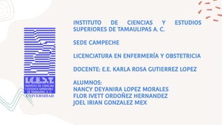 INSTITUTO DE CIENCIAS Y ESTUDIOS
SUPERIORES DE TAMAULIPAS A. C.
SEDE CAMPECHE
LICENCIATURA EN ENFERMERÍA Y OBSTETRICIA
DOCENTE: E.E. KARLA ROSA GUTIERREZ LOPEZ
ALUMNOS:
NANCY DEYANIRA LOPEZ MORALES
FLOR IVETT ORDOÑEZ HERNANDEZ
JOEL IRIAN GONZALEZ MEX
 