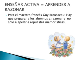  Para el maestro francés Guy Brousseau: Hay
que preparar a los alumnos a razonar y no
solo a apelar a repuestas memorísticas.
 