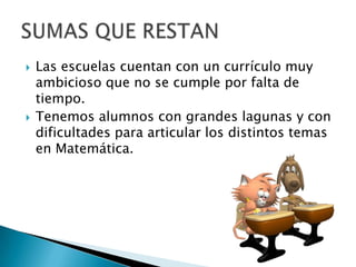  Las escuelas cuentan con un currículo muy
ambicioso que no se cumple por falta de
tiempo.
 Tenemos alumnos con grandes lagunas y con
dificultades para articular los distintos temas
en Matemática.
 