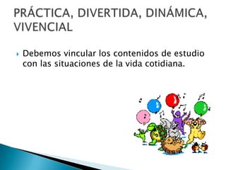  Debemos vincular los contenidos de estudio
con las situaciones de la vida cotidiana.
 