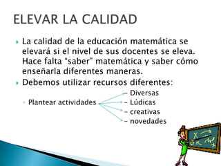  La calidad de la educación matemática se
elevará si el nivel de sus docentes se eleva.
Hace falta “saber” matemática y saber cómo
enseñarla diferentes maneras.
 Debemos utilizar recursos diferentes:
- Diversas
◦ Plantear actividades - Lúdicas
- creativas
- novedades
 