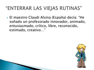  El maestro Claudi Alsina (España) decía: “He
soñado un profesorado innovador, animado,
entusiasmado, crítico, libre, reconocido,
estimado, creativo…”
 