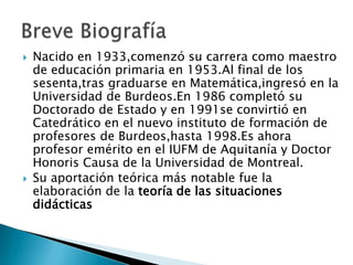  Nacido en 1933,comenzó su carrera como maestro
de educación primaria en 1953.Al final de los
sesenta,tras graduarse en Matemática,ingresó en la
Universidad de Burdeos.En 1986 completó su
Doctorado de Estado y en 1991se convirtió en
Catedrático en el nuevo instituto de formación de
profesores de Burdeos,hasta 1998.Es ahora
profesor emérito en el IUFM de Aquitanía y Doctor
Honoris Causa de la Universidad de Montreal.
 Su aportación teórica más notable fue la
elaboración de la teoría de las situaciones
didácticas
 