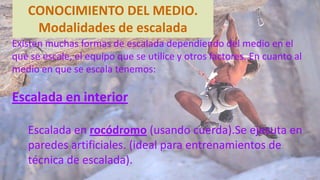 Existen muchas formas de escalada dependiendo del medio en el
que se escale, el equipo que se utilice y otros factores. En cuanto al
medio en que se escala tenemos:
Escalada en interior
Escalada en rocódromo (usando cuerda).Se ejecuta en
paredes artificiales. (ideal para entrenamientos de
técnica de escalada).
CONOCIMIENTO DEL MEDIO.
Modalidades de escalada
 