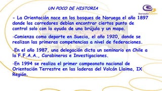 UN POCO DE HISTORIA
- La Orientación nace en los bosques de Noruega el año 1897
donde los corredores debían encontrar ciertos punto de
control solo con la ayuda de una brújula y un mapa.
-Comienza como deporte en Suecia, el año 1920, donde se
realizan las primeras competencias a nivel de federaciones.
-En el año 1987, una delegación dicta un seminario en Chile a
la F.F.A.A., Carabineros e Investigaciones.
-En 1994 se realiza el primer campeonato nacional de
Orientación Terrestre en las laderas del Volcán Llaima, IX
Región.
 