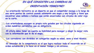 EN QUÉ CONSISTEN LAS CARRERAS DE
ORIENTACIÓN TERRESTRE?
-La orientación terrestre es un deporte en que el competidor navega a lo largo de
una serie puntos de control usando solamente una mapa y una brújula y tiene que
encontrar unas señales o balizas que están encerradas con círculos de color rojo
en la carta.
-Los orientadores escogen su propia ruta guiados por los círculos siguiendo un
orden numérico correlativo que es obligatorio.
-El atleta debe tener en cuenta su habilidad para navegar y elegir la mejor ruta
con la información que le da el mapa.
-Los corredores son divididos en categorías según su edad, sexo y nivel técnico.
-El vencedor de la competencia es el que logra realizar todo el recorrido en el
orden establecido y lo hace en el menor tiempo y sin errores.
 