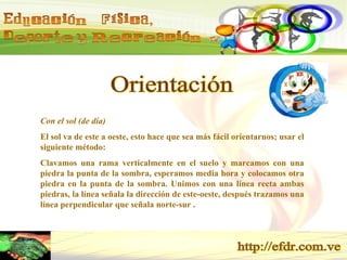 Orientación Con el sol (de día) El sol va de este a oeste, esto hace que sea más fácil orientarnos; usar el siguiente método: Clavamos una rama verticalmente en el suelo y marcamos con una piedra la punta de la sombra, esperamos media hora y colocamos otra piedra en la punta de la sombra. Unimos con una línea recta ambas piedras, la línea señala la dirección de este-oeste, después trazamos una línea perpendicular que señala norte-sur . 
