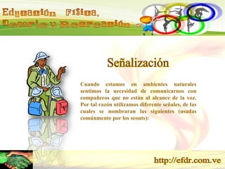 Señalización Cuando estamos en ambientes naturales sentimos la necesidad de comunicarnos con compañeros que no están al alcance de la voz. Por tal razón utilizamos diferente señales, de las cuales se nombraran las siguientes (usadas comúnmente por los scouts): 