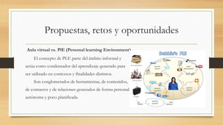 Propuestas, retos y oportunidades
Aula virtual vs. PlE (Personal learning Environment)
El concepto de PLE parte del ámbito informal y
actúa como condensador del aprendizaje generado para
ser utilizado en contextos y finalidades distintos.
Son conglomerados de herramientas, de contenidos,
de contactos y de relaciones generados de forma personal,
autónoma y poco planificada.
 