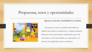 Propuestas, retos y oportunidades
Apertura curricular y flexibilidad en el diseño
Incorporar lo que ha ocurrido informalmente
implica estar abiertos al imprevisto y aceptar resultados
diferentes de los previamente establecidos, pero más
conectados con las necesidades, las expectativas y el
universo de significados de los estudiantes.
 