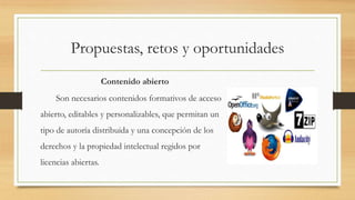 Propuestas, retos y oportunidades
Contenido abierto
Son necesarios contenidos formativos de acceso
abierto, editables y personalizables, que permitan un
tipo de autoría distribuida y una concepción de los
derechos y la propiedad intelectual regidos por
licencias abiertas.
 
