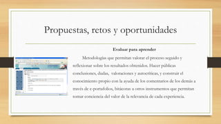 Propuestas, retos y oportunidades
Evaluar para aprender
Metodologías que permitan valorar el proceso seguido y
reflexionar sobre los resultados obtenidos. Hacer públicas
conclusiones, dudas, valoraciones y autocríticas, y construir el
conocimiento propio con la ayuda de los comentarios de los demás a
través de e-portafolios, bitácoras u otros instrumentos que permitan
tomar conciencia del valor de la relevancia de cada experiencia.
 