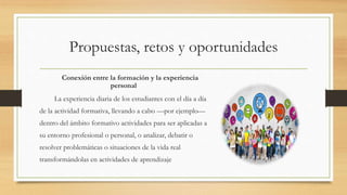 Propuestas, retos y oportunidades
Conexión entre la formación y la experiencia
personal
La experiencia diaria de los estudiantes con el día a día
de la actividad formativa, llevando a cabo —por ejemplo—
dentro del ámbito formativo actividades para ser aplicadas a
su entorno profesional o personal, o analizar, debatir o
resolver problemáticas o situaciones de la vida real
transformándolas en actividades de aprendizaje
 