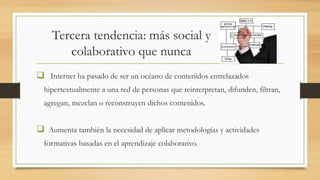 Tercera tendencia: más social y
colaborativo que nunca
 Internet ha pasado de ser un océano de contenidos entrelazados
hipertextualmente a una red de personas que reinterpretan, difunden, filtran,
agregan, mezclan o reconstruyen dichos contenidos.
 Aumenta también la necesidad de aplicar metodologías y actividades
formativas basadas en el aprendizaje colaborativo.
 