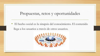 Propuestas, retos y oportunidades
• El hecho social es la sinapsis del conocimiento. El contenido
llega a los usuarios a través de otros usuarios.
 
