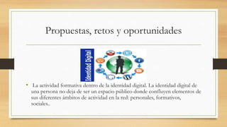 Propuestas, retos y oportunidades
• La actividad formativa dentro de la identidad digital. La identidad digital de
una persona no deja de ser un espacio público donde confluyen elementos de
sus diferentes ámbitos de actividad en la red: personales, formativos,
sociales..
 